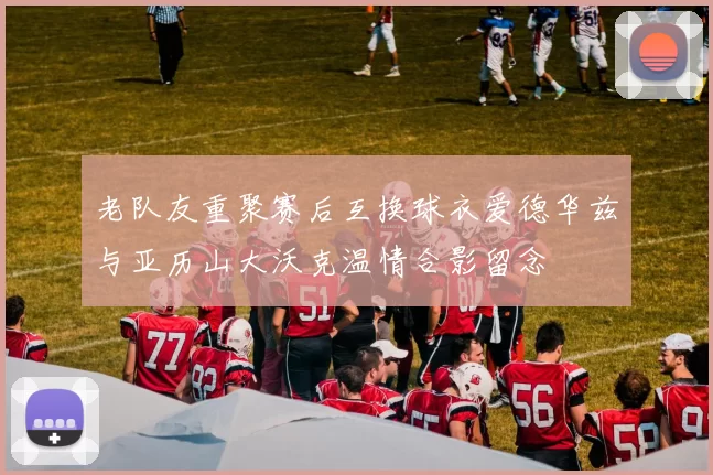 老队友重聚赛后互换球衣爱德华兹与亚历山大沃克温情合影留念