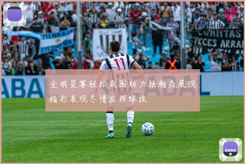 全明星赛轻松氛围助力杨瀚森展现精彩表现尽情发挥球技