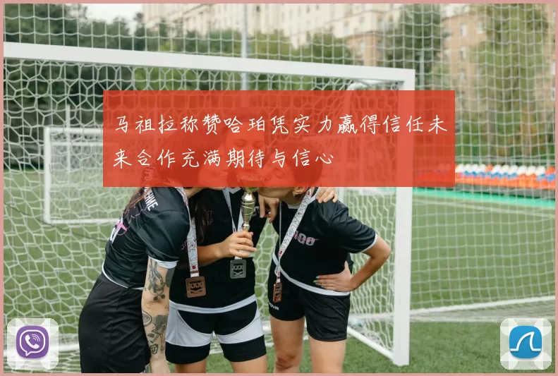 马祖拉称赞哈珀凭实力赢得信任未来合作充满期待与信心
