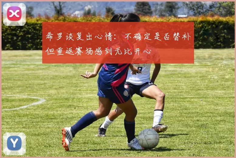 希罗谈复出心情：不确定是否替补但重返赛场感到无比开心