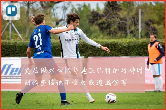 克尼佩尔回忆与迪亚巴特的对峙时刻我坚信他不会对我造成伤害