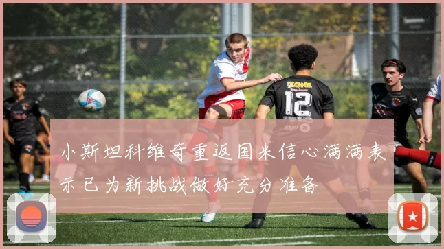 小斯坦科维奇重返国米信心满满表示已为新挑战做好充分准备