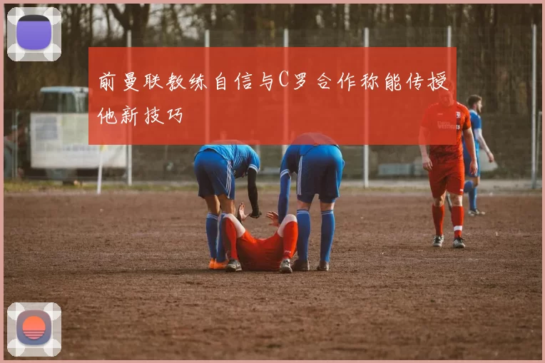 前曼联教练自信与C罗合作称能传授他新技巧