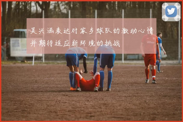 吴兴涵表达对家乡球队的激动心情并期待适应新环境的挑战