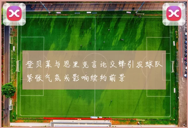 登贝莱与恩里克言论交锋引发球队紧张气氛或影响续约前景
