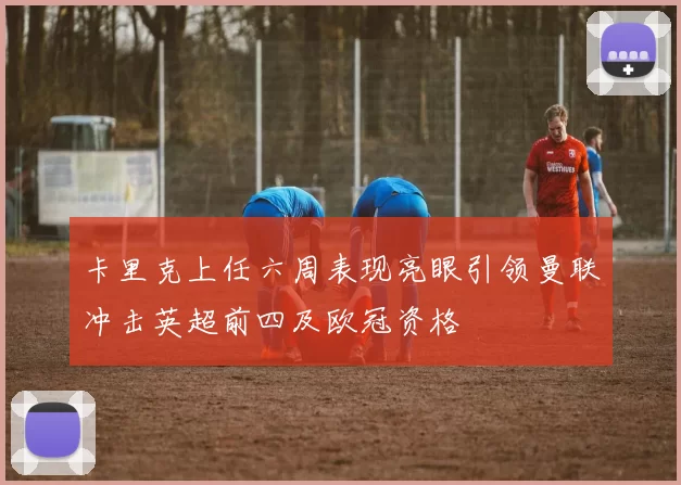 卡里克上任六周表现亮眼引领曼联冲击英超前四及欧冠资格