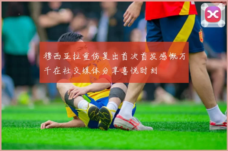 穆西亚拉重伤复出首次首发感慨万千在社交媒体分享喜悦时刻