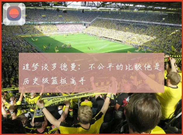 追梦谈罗德曼：不公平的比较他是历史级篮板高手