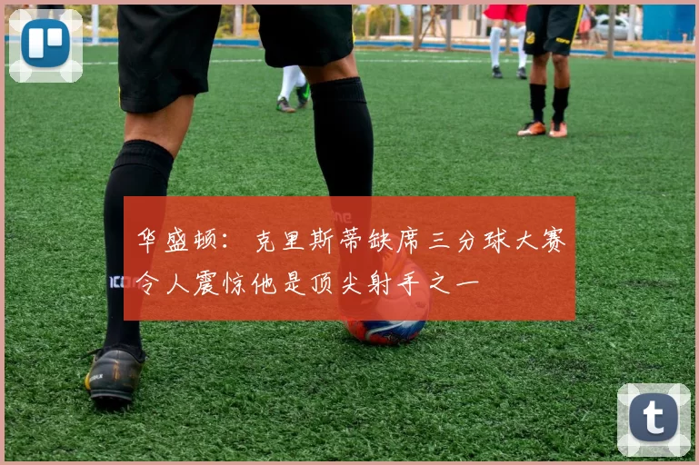 华盛顿：克里斯蒂缺席三分球大赛令人震惊他是顶尖射手之一