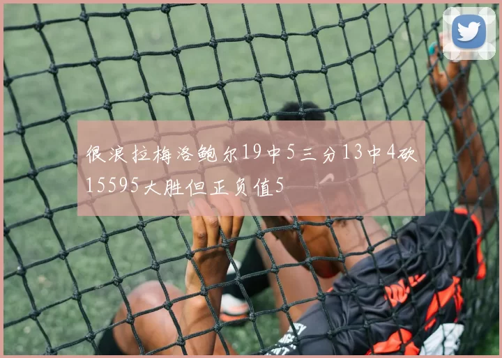 很浪拉梅洛鲍尔19中5三分13中4砍15595大胜但正负值5