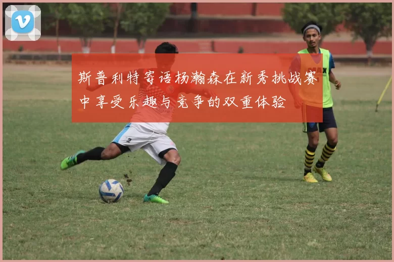 斯普利特寄语杨瀚森在新秀挑战赛中享受乐趣与竞争的双重体验