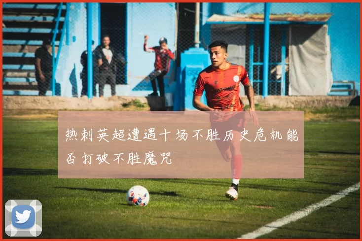 热刺英超遭遇十场不胜历史危机能否打破不胜魔咒