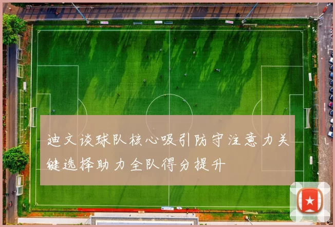 迪文谈球队核心吸引防守注意力关键选择助力全队得分提升