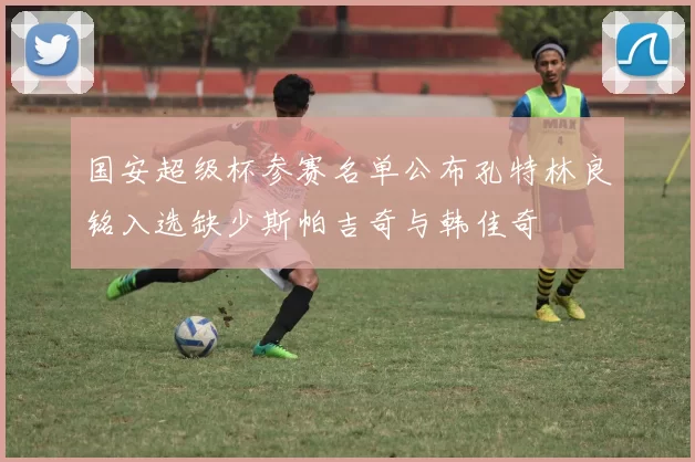 国安超级杯参赛名单公布孔特林良铭入选缺少斯帕吉奇与韩佳奇