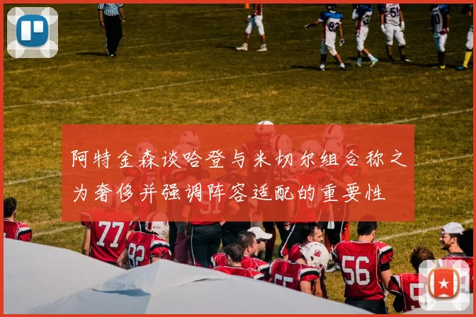 阿特金森谈哈登与米切尔组合称之为奢侈并强调阵容适配的重要性