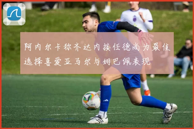 阿内尔卡称齐达内接任德尚为最佳选择喜爱亚马尔与姆巴佩表现