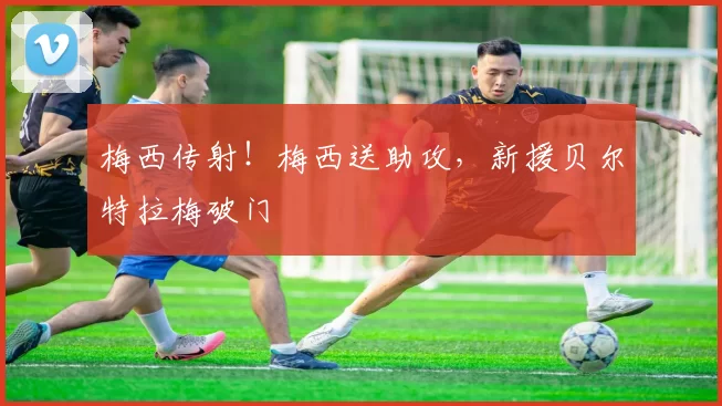 梅西传射！梅西送助攻，新援贝尔特拉梅破门