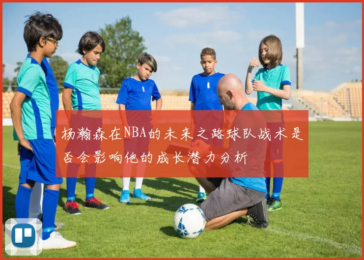 杨瀚森在NBA的未来之路球队战术是否会影响他的成长潜力分析